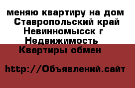 меняю квартиру на дом - Ставропольский край, Невинномысск г. Недвижимость » Квартиры обмен   